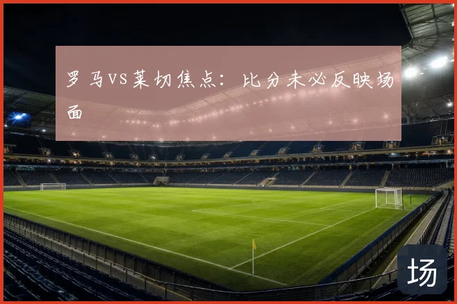 罗马vs莱切焦点:比分未必反映场面