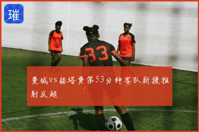 曼城vs赫塔费第53分钟客队新援推射反超